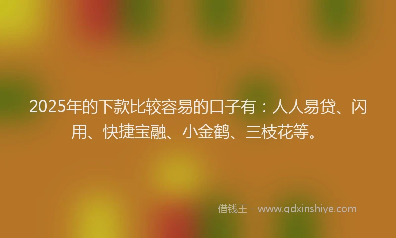 2025年的下款比较容易的口子有：人人易贷、闪用、快捷宝融、小金鹤、三枝花等。