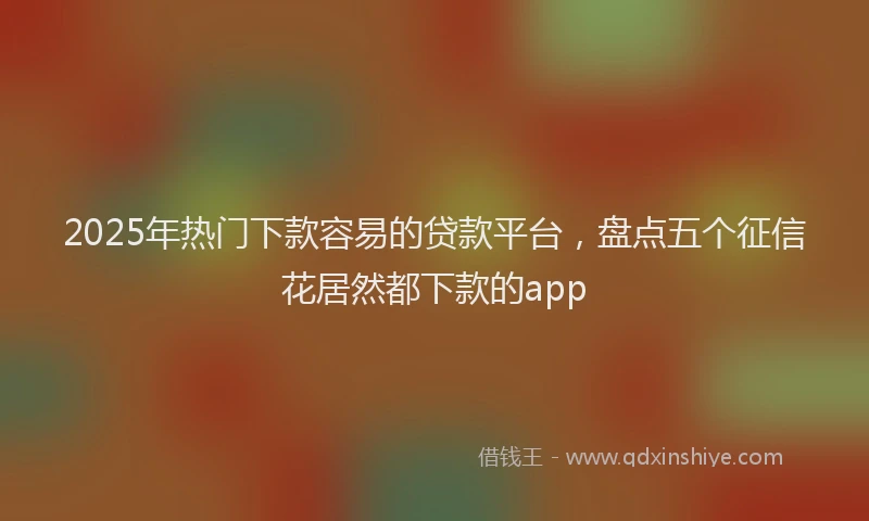 2025年热门下款容易的贷款平台，盘点五个征信花居然都下款的app