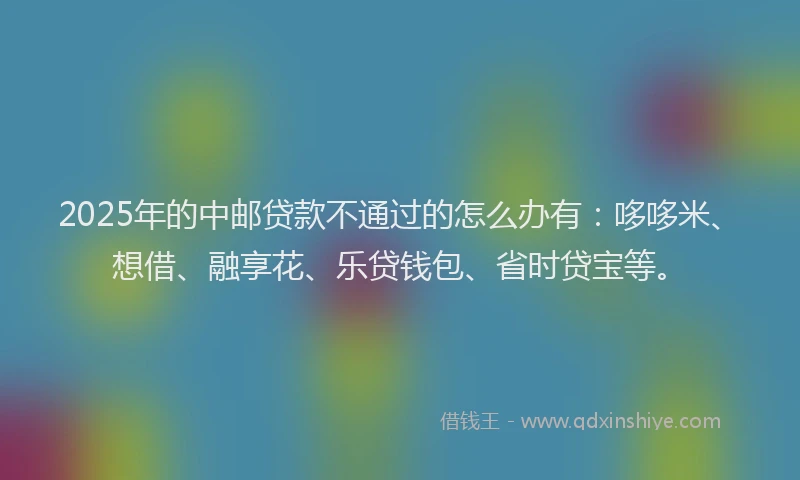 2025年的中邮贷款不通过的怎么办有：哆哆米、想借、融享花、乐贷钱包、省时贷宝等。
