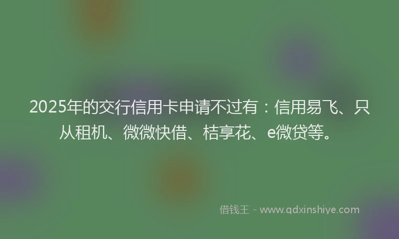 2025年的交行信用卡申请不过有：信用易飞、只从租机、微微快借、桔享花、e微贷等。