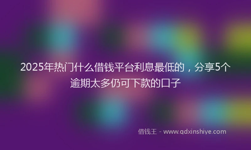 2025年热门什么借钱平台利息最低的，分享5个逾期太多仍可下款的口子
