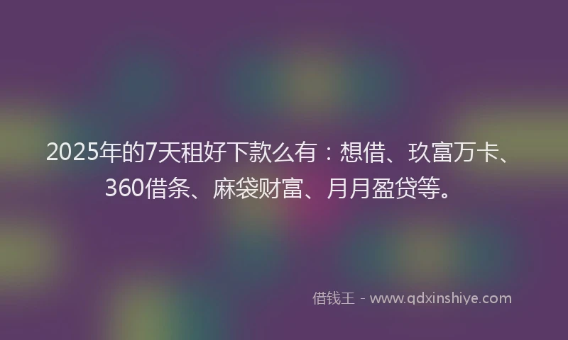 2025年的7天租好下款么有：想借、玖富万卡、360借条、麻袋财富、月月盈贷等。