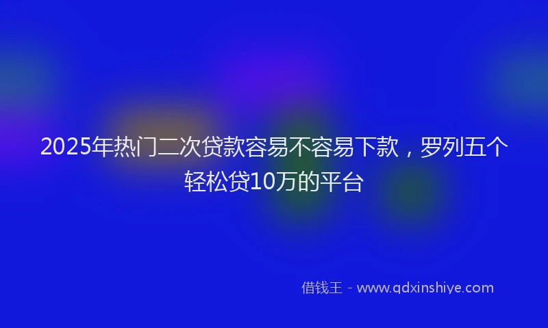 2025年热门二次贷款容易不容易下款，罗列五个轻松贷10万的平台