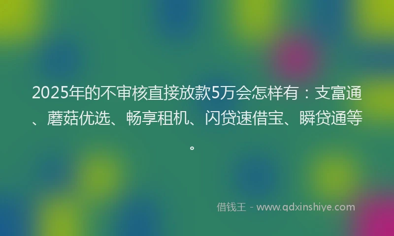 2025年的不审核直接放款5万会怎样有：支富通、蘑菇优选、畅享租机、闪贷速借宝、瞬贷通等。