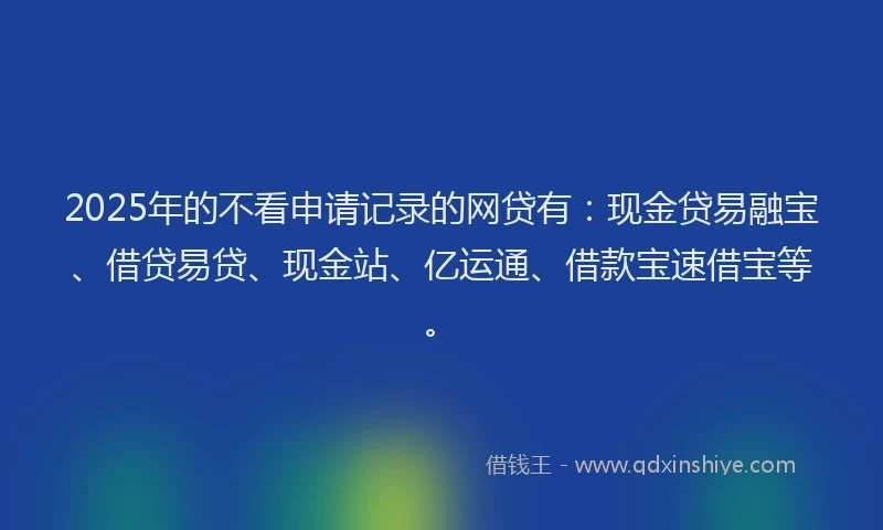 2025年的不看申请记录的网贷有：现金贷易融宝、借贷易贷、现金站、亿运通、借款宝速借宝等。