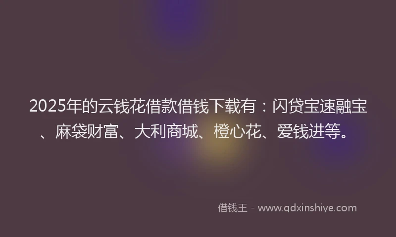 2025年的云钱花借款借钱下载有：闪贷宝速融宝、麻袋财富、大利商城、橙心花、爱钱进等。