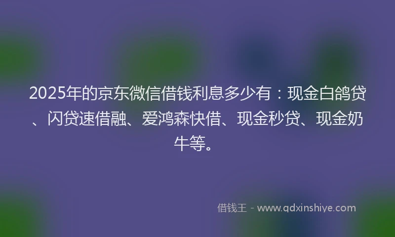 2025年的京东微信借钱利息多少有：现金白鸽贷、闪贷速借融、爱鸿森快借、现金秒贷、现金奶牛等。