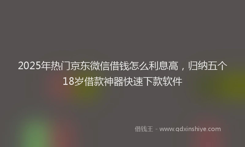 2025年热门京东微信借钱怎么利息高，归纳五个18岁借款神器快速下款软件
