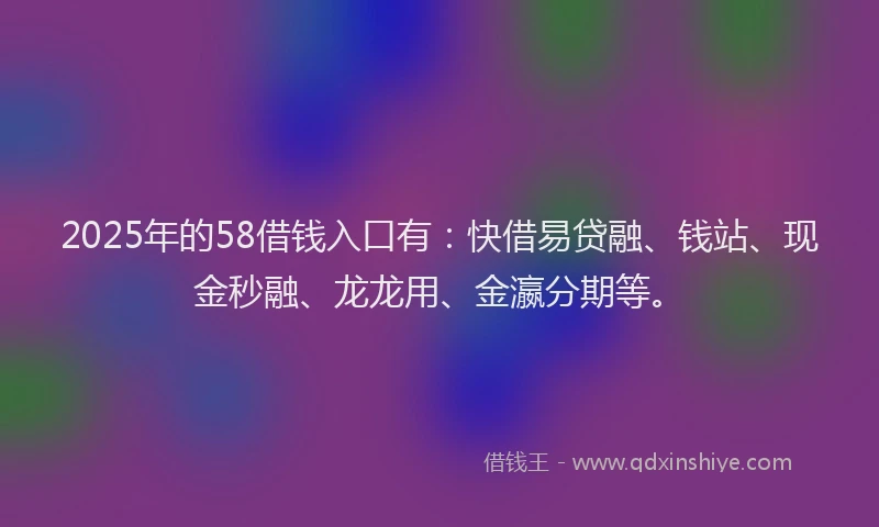 2025年的58借钱入口有：快借易贷融、钱站、现金秒融、龙龙用、金瀛分期等。