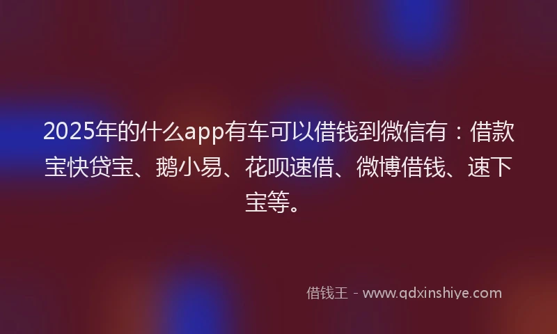 2025年的什么app有车可以借钱到微信有：借款宝快贷宝、鹅小易、花呗速借、微博借钱、速下宝等。