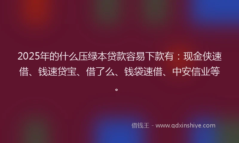 2025年的什么压绿本贷款容易下款有：现金侠速借、钱速贷宝、借了么、钱袋速借、中安信业等。