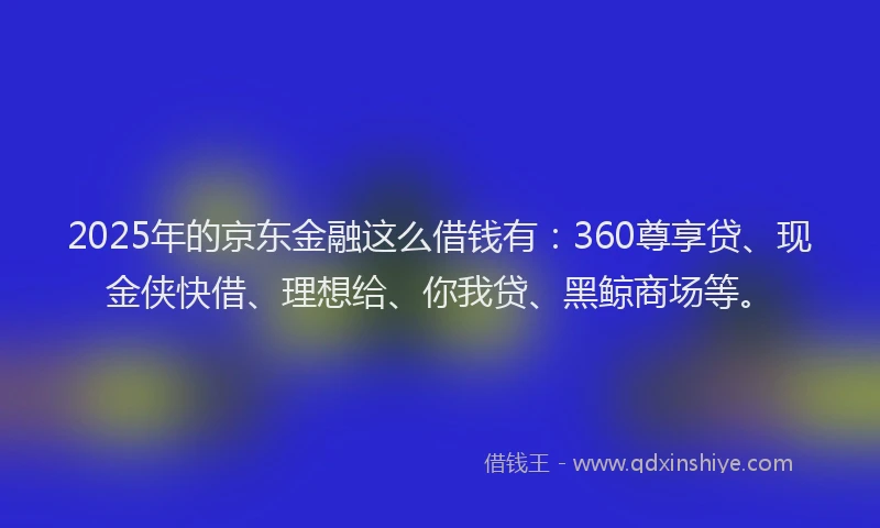 2025年的京东金融这么借钱有：360尊享贷、现金侠快借、理想给、你我贷、黑鲸商场等。