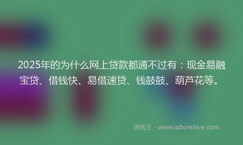 2025年的为什么网上贷款都通不过有：现金易融宝贷、借钱快、易借速贷、钱鼓鼓、葫芦花等。
