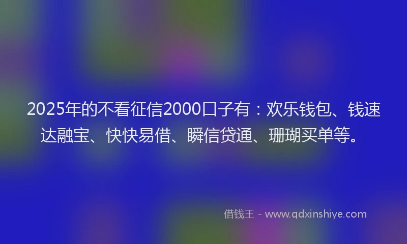 2025年的不看征信2000口子有：欢乐钱包、钱速达融宝、快快易借、瞬信贷通、珊瑚买单等。