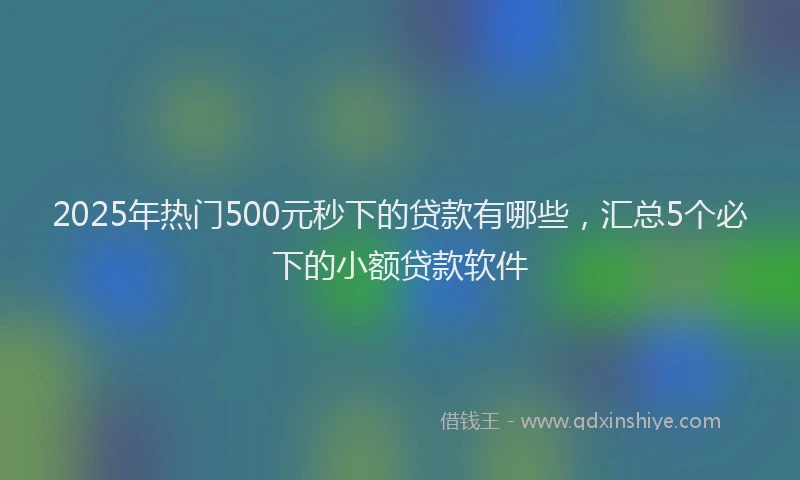 2025年热门500元秒下的贷款有哪些，汇总5个必下的小额贷款软件