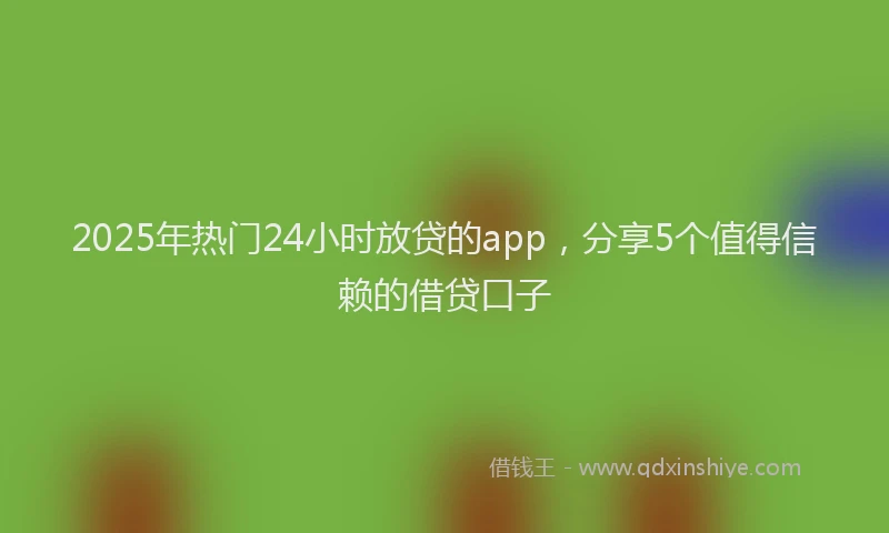 2025年热门24小时放贷的app，分享5个值得信赖的借贷口子