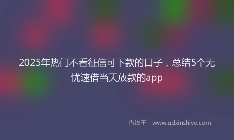 2025年热门不看征信可下款的口子，总结5个无忧速借当天放款的app