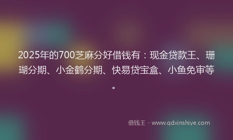 2025年的700芝麻分好借钱有：现金贷款王、珊瑚分期、小金鹤分期、快易贷宝盒、小鱼免审等。