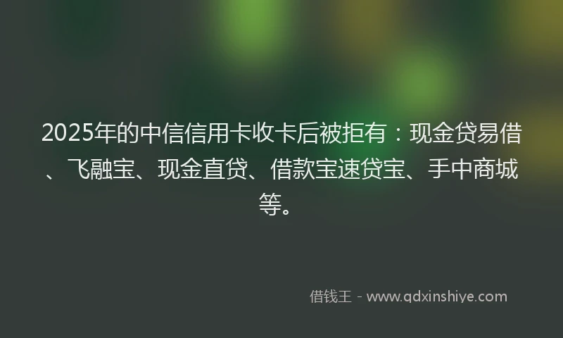2025年的中信信用卡收卡后被拒有：现金贷易借、飞融宝、现金直贷、借款宝速贷宝、手中商城等。