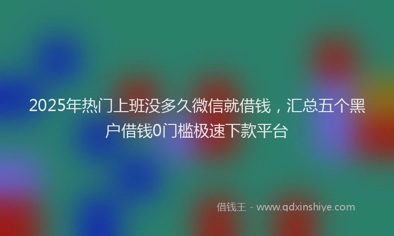 2025年热门上班没多久微信就借钱，汇总五个黑户借钱0门槛极速下款平台