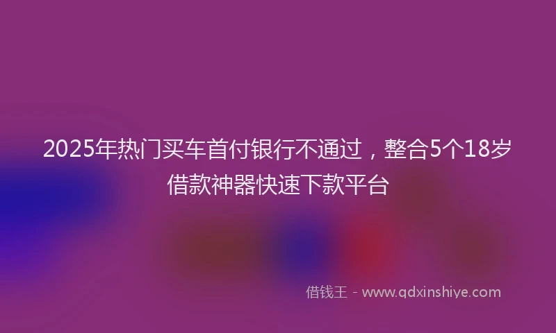 2025年热门买车首付银行不通过，整合5个18岁借款神器快速下款平台