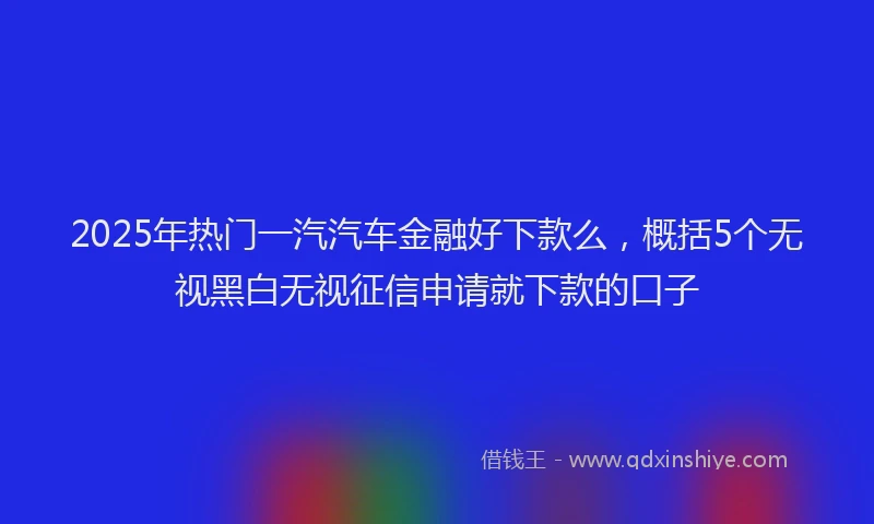 2025年热门一汽汽车金融好下款么，概括5个无视黑白无视征信申请就下款的口子