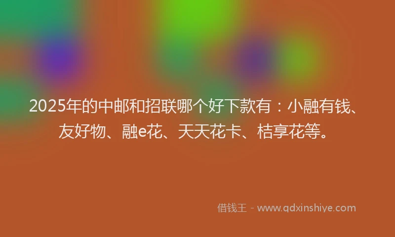 2025年的中邮和招联哪个好下款有：小融有钱、友好物、融e花、天天花卡、桔享花等。