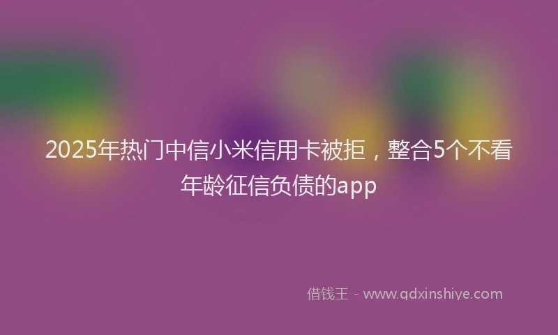 2025年热门中信小米信用卡被拒，整合5个不看年龄征信负债的app