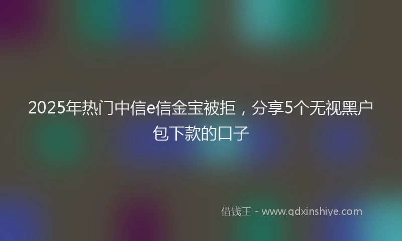 2025年热门中信e信金宝被拒，分享5个无视黑户包下款的口子