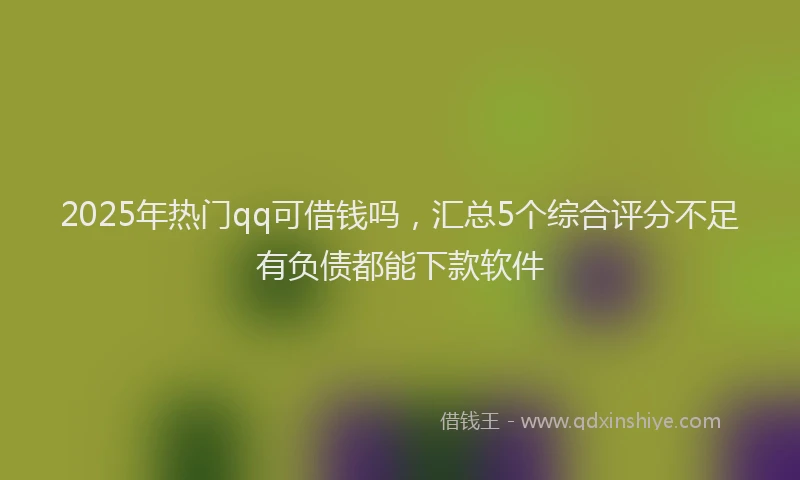 2025年热门qq可借钱吗，汇总5个综合评分不足有负债都能下款软件