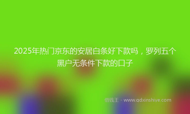 2025年热门京东的安居白条好下款吗，罗列五个黑户无条件下款的口子