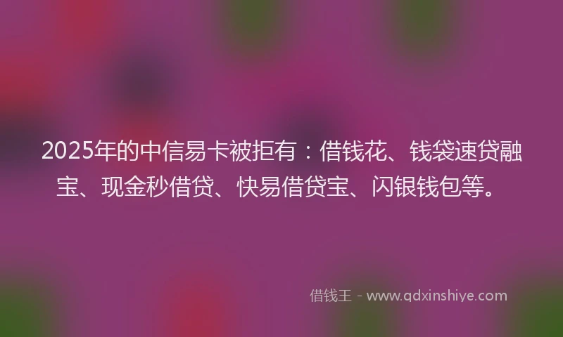 2025年的中信易卡被拒有：借钱花、钱袋速贷融宝、现金秒借贷、快易借贷宝、闪银钱包等。