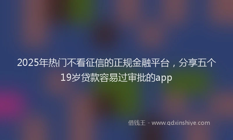 2025年热门不看征信的正规金融平台，分享五个19岁贷款容易过审批的app