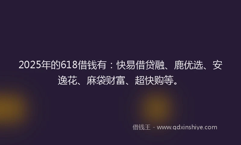 2025年的618借钱有：快易借贷融、鹿优选、安逸花、麻袋财富、超快购等。