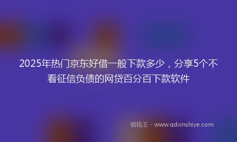 2025年热门京东好借一般下款多少，分享5个不看征信负债的网贷百分百下款软件