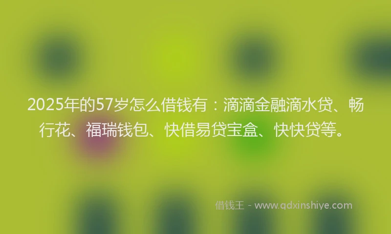 2025年的57岁怎么借钱有：滴滴金融滴水贷、畅行花、福瑞钱包、快借易贷宝盒、快快贷等。