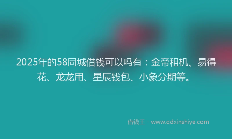 2025年的58同城借钱可以吗有：金帝租机、易得花、龙龙用、星辰钱包、小象分期等。