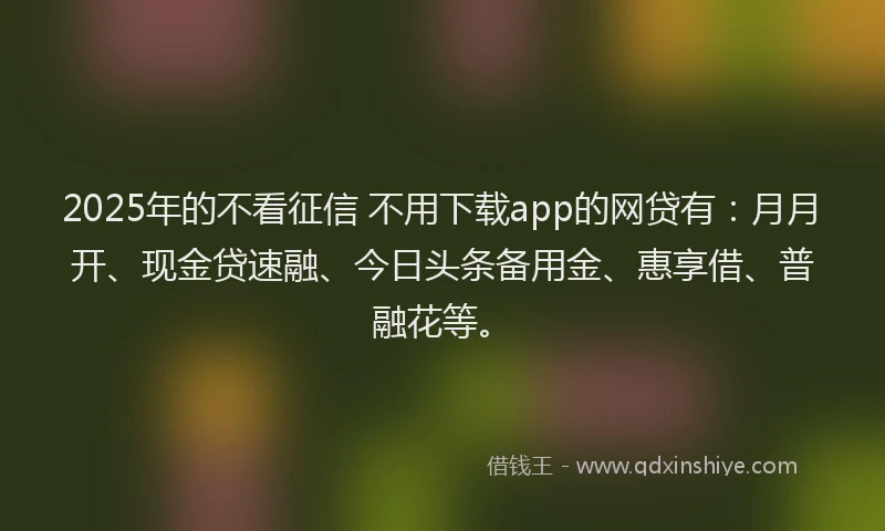 2025年的不看征信 不用下载app的网贷有：月月开、现金贷速融、今日头条备用金、惠享借、普融花等。