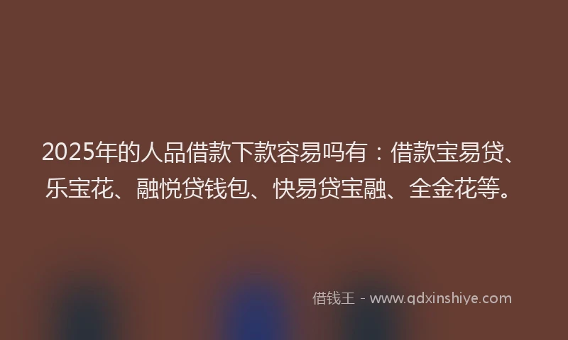 2025年的人品借款下款容易吗有：借款宝易贷、乐宝花、融悦贷钱包、快易贷宝融、全金花等。