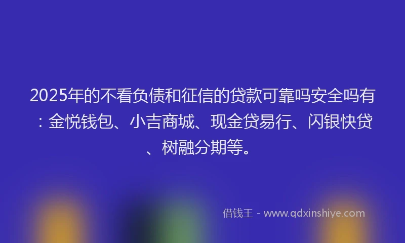 2025年的不看负债和征信的贷款可靠吗安全吗有：金悦钱包、小吉商城、现金贷易行、闪银快贷、树融分期等。