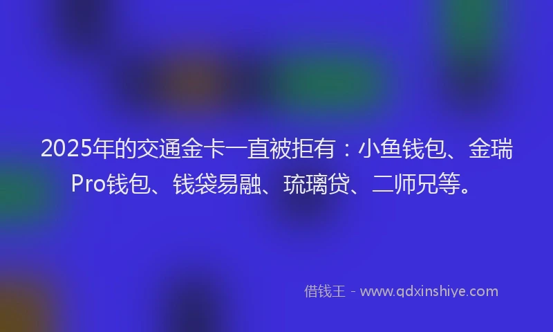 2025年的交通金卡一直被拒有：小鱼钱包、金瑞Pro钱包、钱袋易融、琉璃贷、二师兄等。