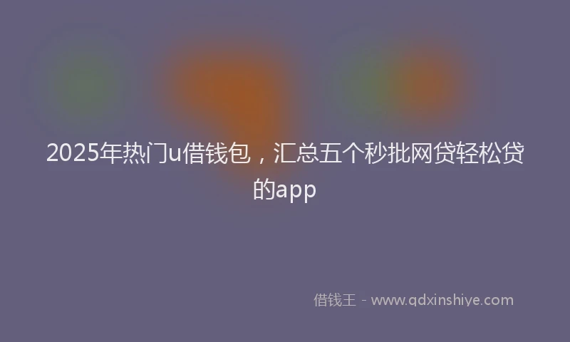 2025年热门u借钱包，汇总五个秒批网贷轻松贷的app