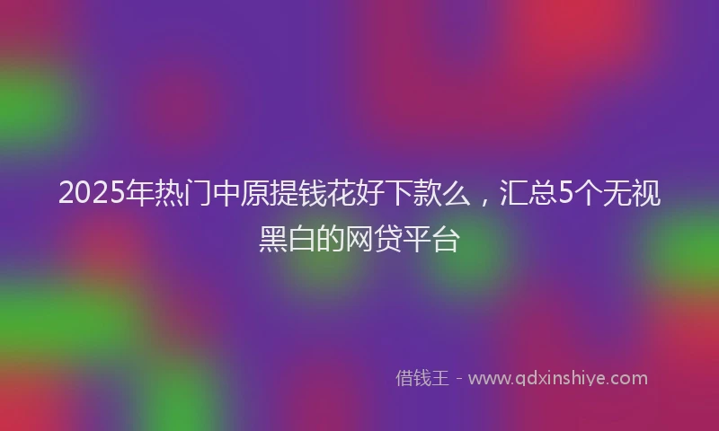 2025年热门中原提钱花好下款么，汇总5个无视黑白的网贷平台