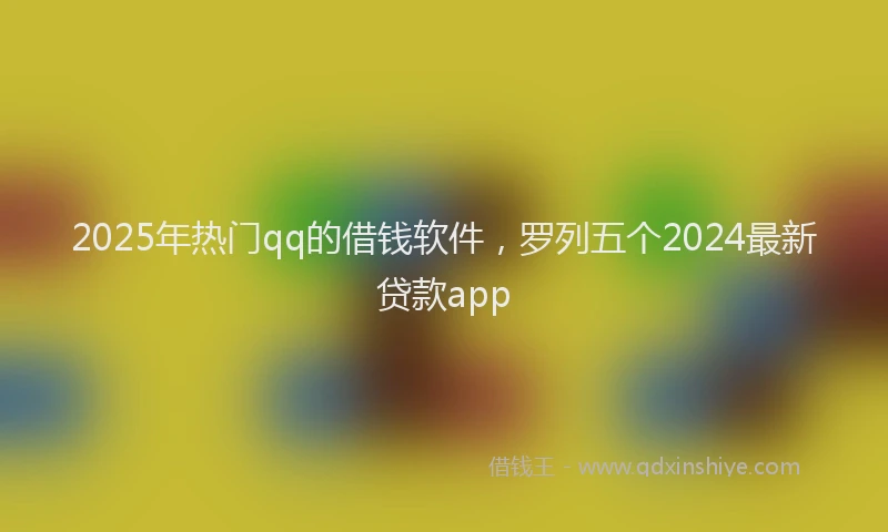 2025年热门qq的借钱软件，罗列五个2024最新贷款app