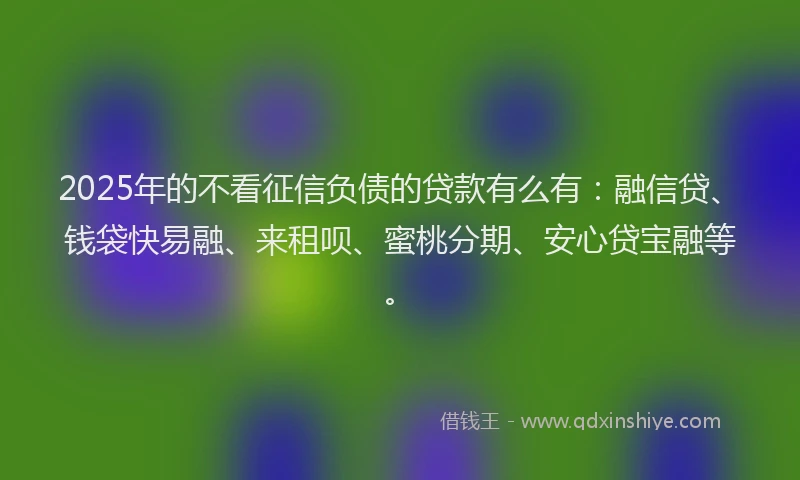 2025年的不看征信负债的贷款有么有：融信贷、钱袋快易融、来租呗、蜜桃分期、安心贷宝融等。
