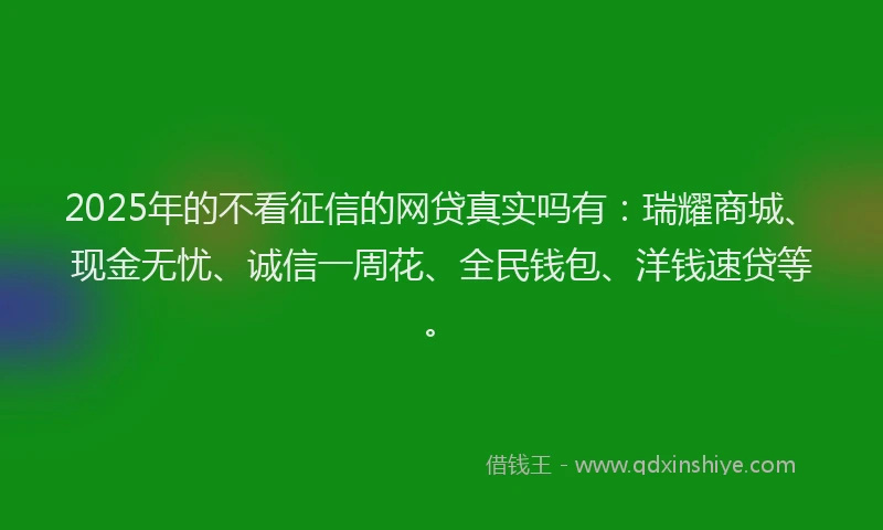 2025年的不看征信的网贷真实吗有：瑞耀商城、现金无忧、诚信一周花、全民钱包、洋钱速贷等。