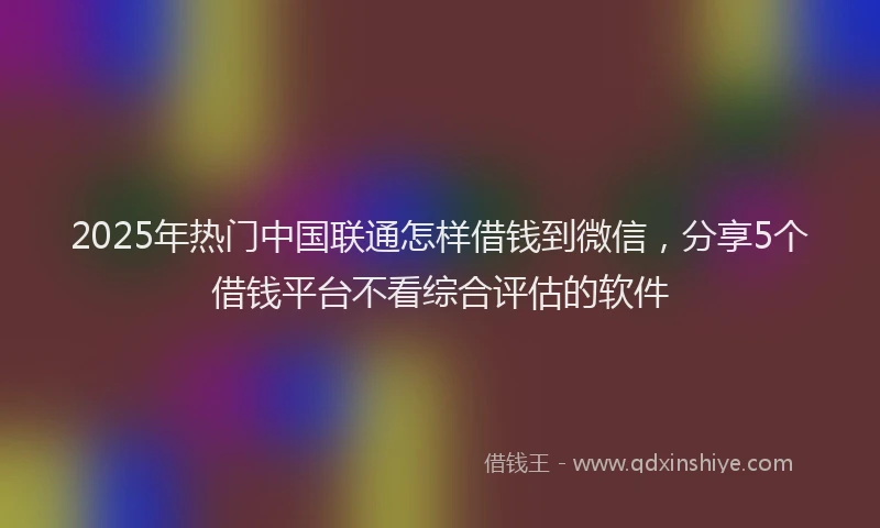 2025年热门中国联通怎样借钱到微信，分享5个借钱平台不看综合评估的软件