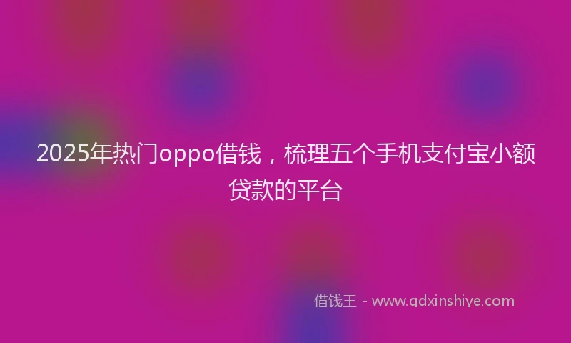 2025年热门oppo借钱，梳理五个手机支付宝小额贷款的平台
