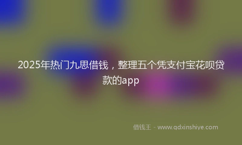 2025年热门九思借钱，整理五个凭支付宝花呗贷款的app