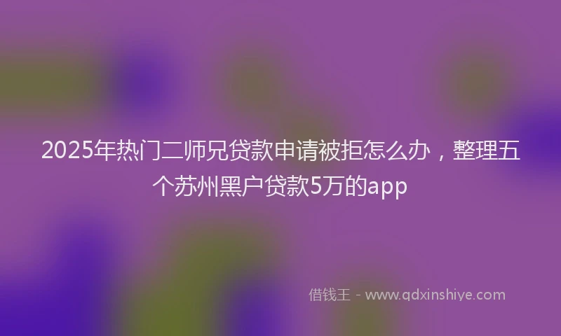 2025年热门二师兄贷款申请被拒怎么办，整理五个苏州黑户贷款5万的app